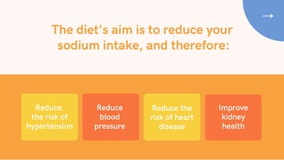 The diet's aim is to reduce your
sodium intake, and therefore:
Reduce
blood
pressure
Reduce
the risk of
hypertension
Reduce the
risk of heart
disease
Improve
kidney
health
 