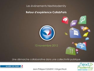 Les événements NextModernity

           Retour d’expérience CollabParis




                  13 novembre 2012




Une démarche collaborative dans une collectivité publique


                                                            Novembre 2012
                 Jean-Philippe CLEMENT / @AgentNuM
 