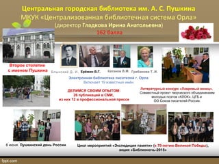 Центральная городская библиотека им. А. С. Пушкина
МКУК «Централизованная библиотечная система Орла»
(директор Гладкова Ирина Анатольевна)
162 балла
Второе столетие
с именем Пушкина
Литературный конкурс «Лавровый венец».
Совместный проект творческого объединением
молодых поэтов «КЛОК», ЦГБ и
ОО Союза писателей России.
Цикл мероприятий «Экспедиция памяти» (к 70-летию Великой Победы),
акция «Библионочь-2015»
ДЕЛИМСЯ СВОИМ ОПЫТОМ:
26 публикаций в СМИ,
из них 12 в профессиональной прессе
. .Блынский Д И Ерёмин В.Г. Катанов В.М. Грибанова Т..И.
Электронная библиотека писателей г. Орла
Включает 19 известных имён
6 июня. Пушкинский день России
 