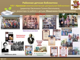 Районная детская библиотека
МБУ «Кромская межпоселенческая центральная библиотека»
(директор Овсянкина Галина Васильевна,
зам. директора по работе с детьми Мишечкина Анна Николаевна)
101 балл
«Библионочь-2015»
Электронные
презентации
В волшебном мире
Андерсена
ВикторинаВикторина
«Угадай«Угадай
героягероя
сказки»сказки»
Креативные выставки
 