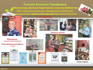 Пьянова Антонина Тимофеевна
библиотекарь филиала Бориловская сельская библиотека
МБУ «Межпоселенческое объединение библиотек
муниципального района Болховский Орловской области»
114 баллов
Любимые читатели
Образование:
высшее педагогическое
Стаж библиотечной работы:
3 года
Уголок старины
 
