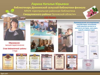 Ларина Наталья Юрьевна
библиотекарь Домнинской сельской библиотеки-филиала
МКУК «Центральная районная библиотека
Свердловского района Орловской области»
102 балла
Краеведческие исследования
способствуют осознанию
собственной личности в
контексте истории, культуры,
судьбы родного края
 