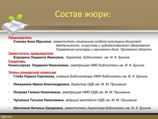Состав жюри:
Председатель
Сомова Анна Юрьевна, заместитель начальника отдела культурно-досуговой
деятельности, искусства и художественного образования
Управления культуры и архивного дела Орловской области
Заместитель председателя
Бородина Людмила Ивановна, директор библиотеки им. И. А. Бунина
Секретарь
Комиссарова Людмила Николаевна, заведующая НМО библиотеки им. И. А. Бунина
Члены конкурсной комиссии
 Глоба Лариса Сергеевна, главный библиотекарь НМО библиотеки им. И. А. Бунина
 Никашкина Ирина Александровна, директор ОДБ им. М. М. Пришвина
 Петрова Галина Николаевна, заведующая НМО ОДБ им. М. М. Пришвина
 Чупахина Татьяна Николаевна, ведущий методист ОДБ им. М. М. Пришвина
 Шатохина Наталья Захаровна, заместитель директора библиотеки им. И. А. Бунина
 