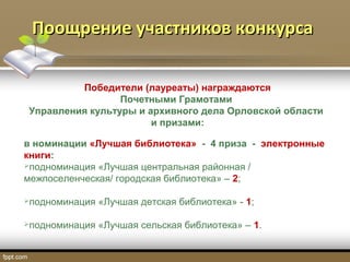 Поощрение участников конкурсаПоощрение участников конкурса
Победители (лауреаты) награждаются
Почетными Грамотами
Управления культуры и архивного дела Орловской области
и призами:
в номинации «Лучшая библиотека» - 4 приза - электронные
книги:
подноминация «Лучшая центральная районная /
межпоселенческая/ городская библиотека» – 2;
подноминация «Лучшая детская библиотека» - 1;
подноминация «Лучшая сельская библиотека» – 1.
 