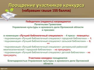 Поощрение участников конкурсаПоощрение участников конкурса
(набравших свыше 100 баллов)(набравших свыше 100 баллов)
Победители (лауреаты) награждаются
Почетными Грамотами
Управления культуры и архивного дела Орловской области
и призами:
в номинации «Лучший библиотечный специалист» - 4 приза - планшеты:
подноминация «Лучший библиотечный специалист городской библиотеки» – 1;
подноминация «Лучший библиотечный специалист сельской библиотеки» – 3;
***
подноминация «Лучший библиотечный специалист центральной районной/
межпоселенческой / городской библиотеки» – не присуждать;
подноминация «Лучший библиотечный специалист детской библиотеки» – не
присуждать;
Участники конкурса поощряются
Благодарностью Управления культуры и архивного дела Орловской
области
 
