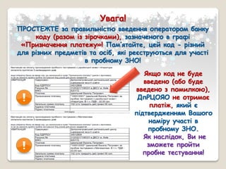 Увага!
ПРОСТЕЖТЕ за правильністю введення оператором банку
коду (разом із зірочками), зазначеного в графі
«Призначення платежу»! Пам’ятайте, цей код - різний
для різних предметів та осіб, які реєструються для участі
в пробному ЗНО!
Якщо код не буде
введено (або буде
введено з помилкою),
ДпРЦОЯО не отримає
платіж, який є
підтвердженням Вашого
наміру участі в
пробному ЗНО.
Як наслідок, Ви не
зможете пройти
пробне тестування!
 