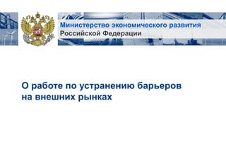 Министерство экономического развития
Российской Федерации
О работе по устранению барьеров
на внешних рынках
 
