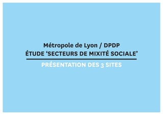 Métropole de Lyon / DPDP
ÉTUDE ‘SECTEURS DE MIXITÉ SOCIALE’
PRÉSENTATION DES 3 SITES
 