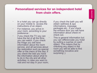 I
B
E
A
C
O
N
Personalized services for an independent hotel
from chain offers.
• In a hotel you can go directly
on your mobile to access the
instructions of an object.
• For instance, you arrive in
your room, according to your
preference :
• if you check the TV you can
have the list of all the films
you can watch, if you check
the fridge you will have
information about the room
service, and all services about
the restoration such as special
offer or the menu of the day; if
you check the bed you have
the information about what to
to do in the city and all other
activities; in case you want to
visit and not stay in your room;
if you check the bath you will
obtain wellness & spa
informations, massage
packages etc.. if you check
the entrace door you will have
information about check in/
check out.
• This is general information but
you can differenciate you hotel
by putting a suprise on each
object. This means that by
checking any object in the
room you will be able to find
something inovative and
surprising ;)
 