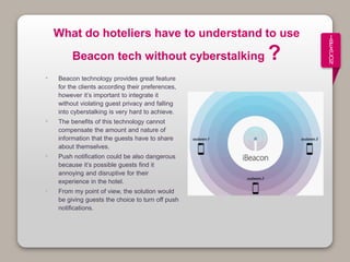 I
B
E
A
C
O
N
What do hoteliers have to understand to use
Beacon tech without cyberstalking ?
• Beacon technology provides great feature
for the clients according their preferences,
however it’s important to integrate it
without violating guest privacy and falling
into cyberstalking is very hard to achieve.
• The benefits of this technology cannot
compensate the amount and nature of
information that the guests have to share
about themselves.
• Push notification could be also dangerous
because it’s possible guests find it
annoying and disruptive for their
experience in the hotel.
• From my point of view, the solution would
be giving guests the choice to turn off push
notifications.
 