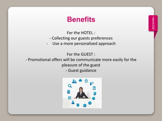 I
B
E
A
C
O
N
Benefits
For the HOTEL :
- Collecting our guests preferences
- Use a more personalized approach
For the GUEST :
- Promotional offers will be communicate more easily for the
pleasure of the guest
- Guest guidance
 