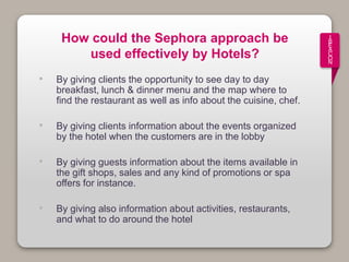 How could the Sephora approach be
used effectively by Hotels?
• By giving clients the opportunity to see day to day
breakfast, lunch & dinner menu and the map where to
find the restaurant as well as info about the cuisine, chef.
• By giving clients information about the events organized
by the hotel when the customers are in the lobby
• By giving guests information about the items available in
the gift shops, sales and any kind of promotions or spa
offers for instance.
• By giving also information about activities, restaurants,
and what to do around the hotel
I
B
E
A
C
O
N
 