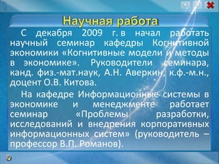 С декабря 2009 г. в начал работать научный семинар кафедры Когнитивной экономики «Когнитивные модели и методы в экономике».  Руководители  семинара, канд. физ.-мат.наук, А.Н. Аверкин, к.ф.-м.н., доцент О.В. Китова.  На кафедре Информационные системы в экономике и менеджменте работает семинар «Проблемы разработки, исследований и внедрения корпоративных информационных систем» (руководитель – профессор В.П. Романов). 