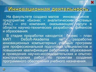 На факультете создано малое  инновационное  предприятие «Бизнес - аналитические системы» (БАС) – это компания, оказывающая услуги в области научно-технических разработок, финансов и образования. В стадии проработки находится  бизнес – план МИП DeSoft-Akademia по разработке инновационных компьютерных учебных программ для профессиональной подготовки специалистов и повышения квалификации работников образования и проведения научно-исследовательских и опытно-конструкторских работ по проектам создания программного обеспечения учебного назначения. 