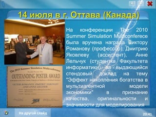 20:40 На конференции The 2010 Summer Simulation Multiconferece была вручена награда Виктору Романову (профессор), Дмитрию Яковлеву (ассистент), Анне Лельчук (студентка Факультета информатики) за выдающийся стендовый доклад на тему "Эффект накопления богатства в мультиагентной модели экономики" в признание качества, оригинальности и значимости для моделирования . На другой слайд 
