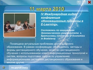 IV Международная видео конференция «Инновационные процессы в E-Learning». Состоялась по инициативе    Экономического университета  г. Братиславы (University of Economics in Bratislava) Посвящена актуальным проблемам дистанционного образования. В рамках конференции  обсуждались  методы и формы дистанционного обучения, качество дистанционного обучения с использованием новых информационных технологий и систем, вопросы подготовки  кадров по управлению информационными системами дистанционного образования и многие другие. На другой слайд 