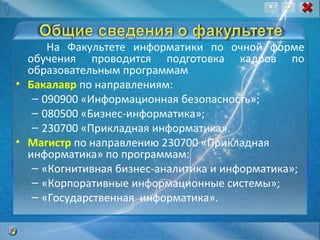 На Факультете информатики по очной форме обучения проводится подготовка кадров по образовательным программам  Бакалавр  по направлениям:  090900 «Информационная безопасность»; 080500 «Бизнес-информатика»; 230700 «Прикладная информатика». Магистр  по направлению 230700 «Прикладная информатика» по программам:  «Когнитивная бизнес-аналитика и информатика»; «Корпоративные информационные системы»; «Государственная  информатика». 