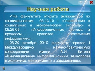 На факультете открыта аспирантура по специальностям  05.13.10 – «Управление в социальных и экономических системах» и 05.25.05 – «Информационные системы и процессы, правовое обеспечение информатики».   28-29 октября 2010 факультет провел  I  Международную научно-практическую конференцию имени А.И. Китова «Инновационные информационные технологии в экономике, менеджменте и образовании».  