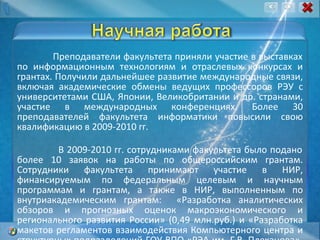 Преподаватели факультета приняли участие в выставках по информационным технологиям и отраслевых конкурсах и грантах. Получили дальнейшее развитие международные связи, включая академические обмены ведущих профессоров РЭУ с университетами США, Японии, Великобритании и др. странами, участие в международных конференциях. Более 30 преподавателей факультета информатики повысили свою квалификацию в 2009-2010 гг. В 2009-2010 гг. сотрудниками факультета было подано более 10 заявок на работы по общероссийским грантам. Сотрудники факультета принимают участие в НИР, финансируемым по федеральным целевым и научным программам и грантам, а также в НИР, выполненным по внутриакадемическим грантам:  «Разработка аналитических обзоров и прогнозных оценок макроэкономического и регионального развития России» (0,49 млн.руб.) и «Разработка макетов регламентов взаимодействия Компьютерного центра и структурных подразделений ГОУ ВПО «РЭА им. Г.В. Плеханова»  (0,15 млн.руб.). 