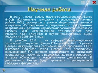 В 2010 г. начал работу Научно-образовательного центр (НОЦ) «Когнитивные технологии в экономике» . Научная работа НОЦ проводится в рамках Федеральной целевой программы «Исследования и разработки по приоритетным направлениям развития научно-технологического комплекса России», ФЦП «Национальная технологическая база России», ФЦП «Научные и научно-педагогические кадры России» на 2009-2013 годы. В декабре 2010 г. на кафедре Информационных технологий - открытие Центра ИТ-сертификации. В рамках Центра- международная сертификация по программе ECDL (European Computer Driving License) для продвинутых пользователей ПК, целевая сертификация по различным программным продуктам в рамках соглашений с вендорами, а также обучающая и консалтинговая деятельность. В деятельности Центра будут принимать  преподаватели кафедры и факультета. 