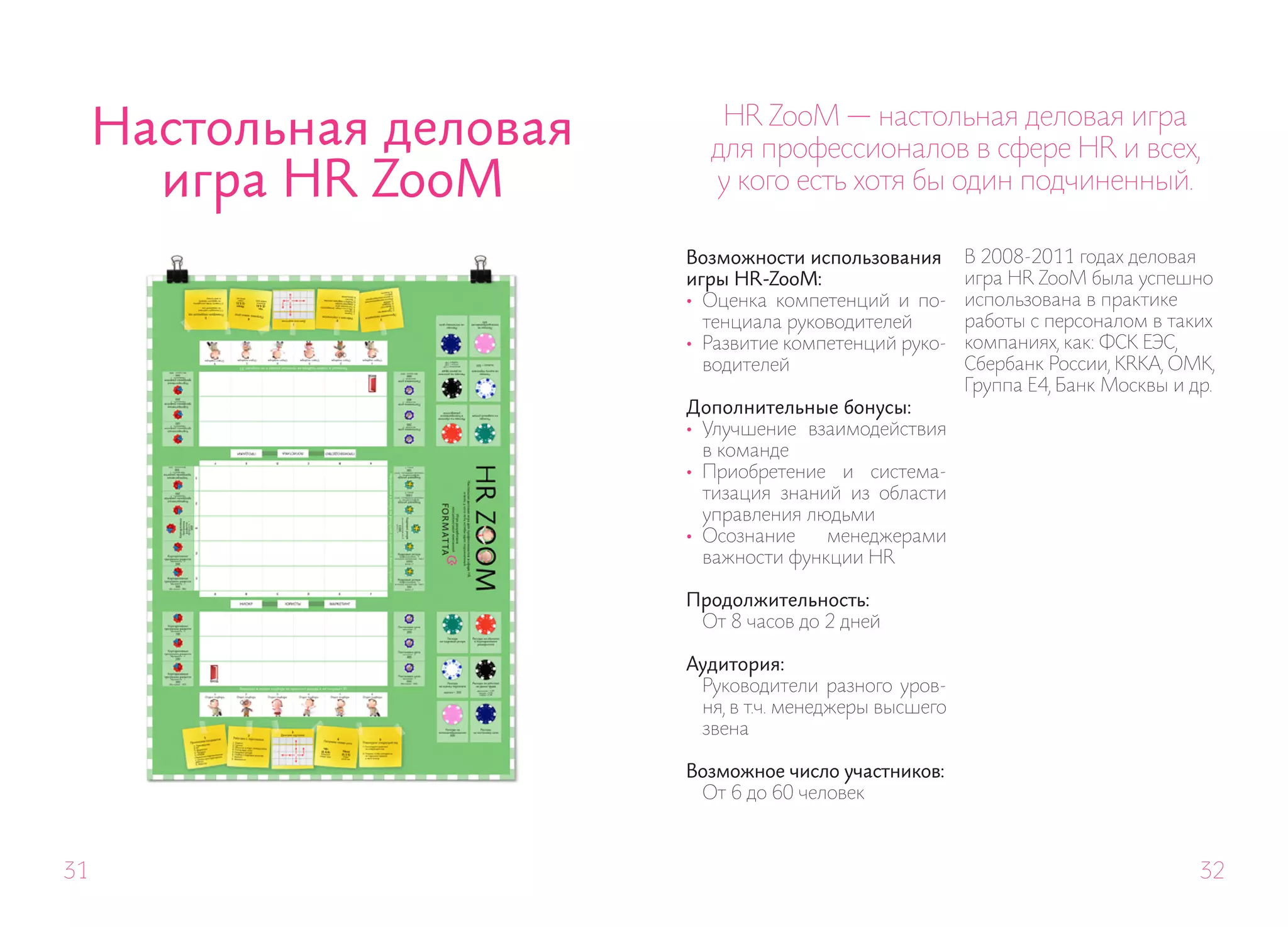 Настольная деловая      HR ZooM — настольная деловая игра
                            для профессионалов в сфере HR и всех,
       игра HR ZooM         у кого есть хотя бы один подчиненный.

                          Возможности использования       В 2008-2011 годах деловая
                          игры HR-ZooM:                   игра HR ZooM была успешно
                          • Оценка компетенций и по-      использована в практике
                            тенциала руководителей        работы с персоналом в таких
                          • Развитие компетенций руко-    компаниях, как: ФСК ЕЭС,
                            водителей                     Сбербанк России, KRKA, ОМК,
                                                          Группа Е4, Банк Москвы и др.
                          Дополнительные бонусы:
                          • Улучшение взаимодействия
                            в команде
                          • Приобретение и система-
                            тизация знаний из области
                            управления людьми
                          • Осознание    менеджерами
                            важности функции HR

                          Продолжительность:
                           От 8 часов до 2 дней

                          Аудитория:
                           Руководители разного уров-
                           ня, в т.ч. менеджеры высшего
                           звена

                          Возможное число участников:
                           От 6 до 60 человек



31                                                                                  32
 