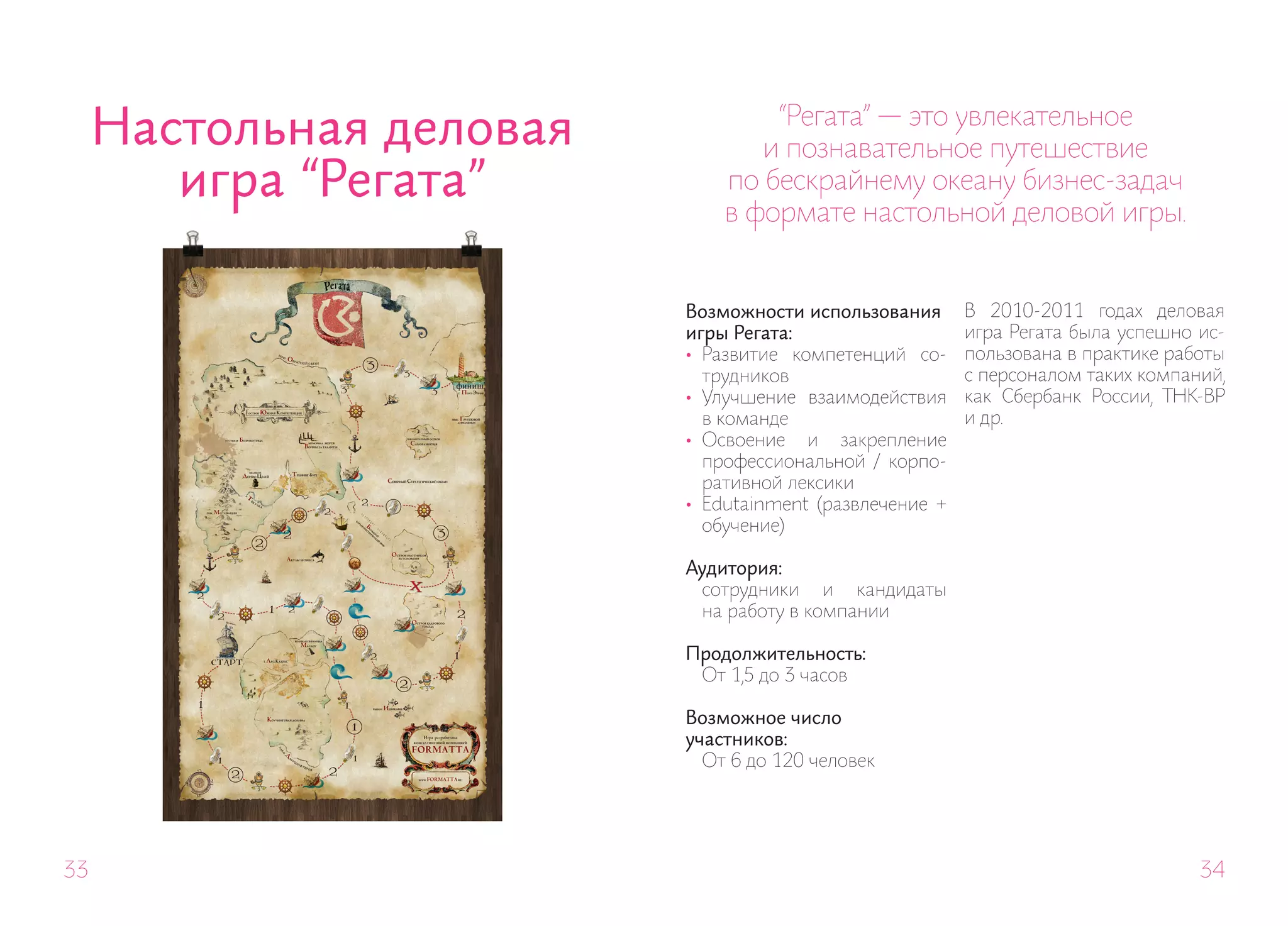 Настольная деловая           “Регата” — это увлекательное
                                 и познавательное путешествие
        игра “Регата”         по бескрайнему океану бизнес-задач
                              в формате настольной деловой игры.


                          Возможности использования      В 2010-2011 годах деловая
                          игры Регата:                   игра Регата была успешно ис-
                          • Развитие компетенций со-     пользована в практике работы
                            трудников                    с персоналом таких компаний,
                          • Улучшение взаимодействия     как Сбербанк России, ТНК-ВР
                            в команде                    и др.
                          • Освоение и закрепление
                            профессиональной / корпо-
                            ративной лексики
                          • Edutainment (развлечение +
                            обучение)

                          Аудитория:
                           сотрудники и кандидаты
                           на работу в компании

                          Продолжительность:
                           От 1,5 до 3 часов

                          Возможное число
                          участников:
                            От 6 до 120 человек




33                                                                                34
 