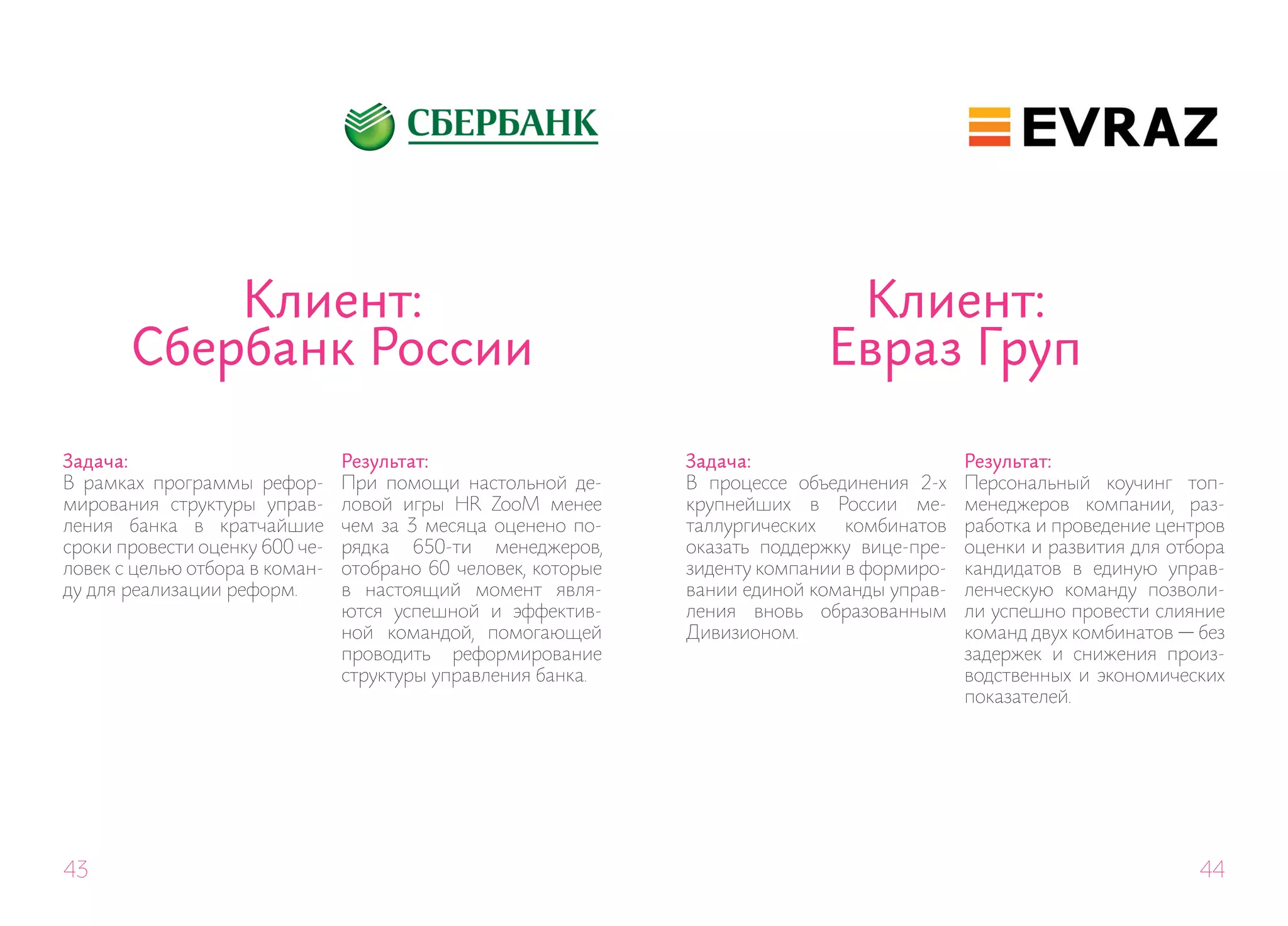 Клиент:                                                            Клиент:
       Сбербанк России                                                       Евраз Груп

Задача:                         Результат:                     Задача:                       Результат:
В рамках программы рефор-       При помощи настольной де-      В процессе объединения 2-х    Персональный коучинг топ-
мирования структуры управ-      ловой игры HR ZooM менее       крупнейших в России ме-       менеджеров компании, раз-
ления банка в кратчайшие        чем за 3 месяца оценено по-    таллургических   комбинатов   работка и проведение центров
сроки провести оценку 600 че-   рядка 650-ти менеджеров,       оказать поддержку вице-пре-   оценки и развития для отбора
ловек с целью отбора в коман-   отобрано 60 человек, которые   зиденту компании в формиро-   кандидатов в единую управ-
ду для реализации реформ.       в настоящий момент явля-       вании единой команды управ-   ленческую команду позволи-
                                ются успешной и эффектив-      ления вновь образованным      ли успешно провести слияние
                                ной командой, помогающей       Дивизионом.                   команд двух комбинатов — без
                                проводить реформирование                                     задержек и снижения произ-
                                структуры управления банка.                                  водственных и экономических
                                                                                             показателей.




43                                                                                                                    44
 