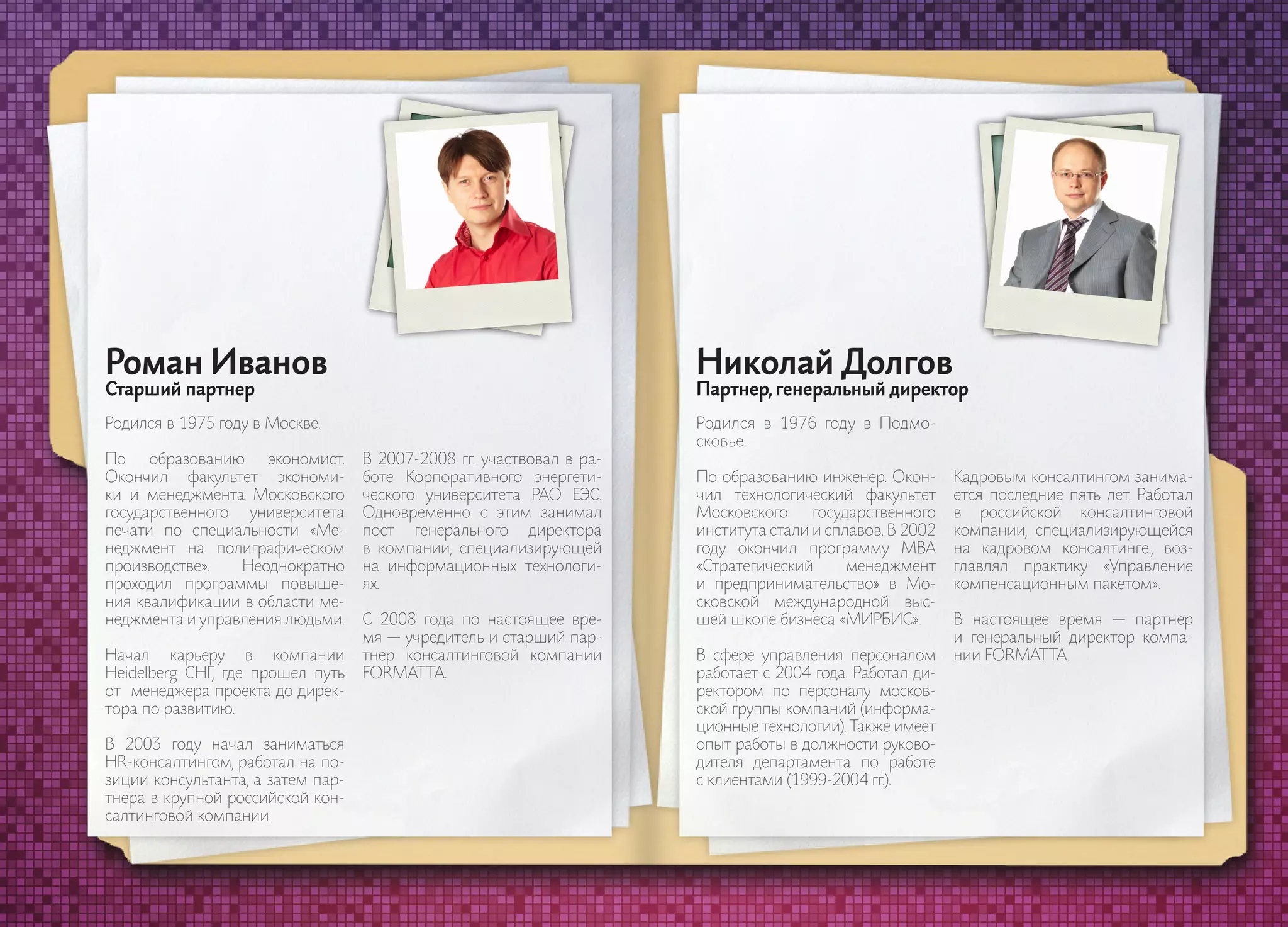 Роман Иванов                                                          Николай Долгов
     Старший партнер                                                       Партнер, генеральный директор
     Родился в 1975 году в Москве.                                         Родился в 1976 году в Подмо-
                                                                           сковье.
     По    образованию   экономист.     В 2007-2008 гг. участвовал в ра-
     Окончил факультет экономи-         боте Корпоративного энергети-      По образованию инженер. Окон-       Кадровым консалтингом занима-
     ки и менеджмента Московского       ческого университета РАО ЕЭС.      чил технологический факультет       ется последние пять лет. Работал
     государственного университета      Одновременно с этим занимал        Московского     государственного    в российской консалтинговой
     печати по специальности «Ме-       пост генерального директора        института стали и сплавов. В 2002   компании, специализирующейся
     неджмент на полиграфическом        в компании, специализирующей       году окончил программу MBA          на кадровом консалтинге., воз-
     производстве».   Неоднократно      на информационных технологи-       «Стратегический      менеджмент     главлял практику «Управление
     проходил программы повыше-         ях.                                и предпринимательство» в Мо-        компенсационным пакетом».
     ния квалификации в области ме-                                        сковской международной выс-
     неджмента и управления людьми.     С 2008 года по настоящее вре-      шей школе бизнеса «МИРБИС».         В настоящее время — партнер
                                        мя — учредитель и старший пар-                                         и генеральный директор компа-
     Начал карьеру в компании           тнер консалтинговой компании       В сфере управления персоналом       нии FORMAT TA.
     Heidelberg СНГ, где прошел путь    FORMAT TA.                         работает с 2004 года. Работал ди-
     от менеджера проекта до дирек-                                        ректором по персоналу москов-
     тора по развитию.                                                     ской группы компаний (информа-
                                                                           ционные технологии). Также имеет
     В 2003 году начал заниматься                                          опыт работы в должности руково-
     HR-консалтингом, работал на по-                                       дителя департамента по работе
     зиции консультанта, а затем пар-                                      с клиентами (1999-2004 гг.).
     тнера в крупной российской кон-
     салтинговой компании.


49                                                                                                                                                50
 