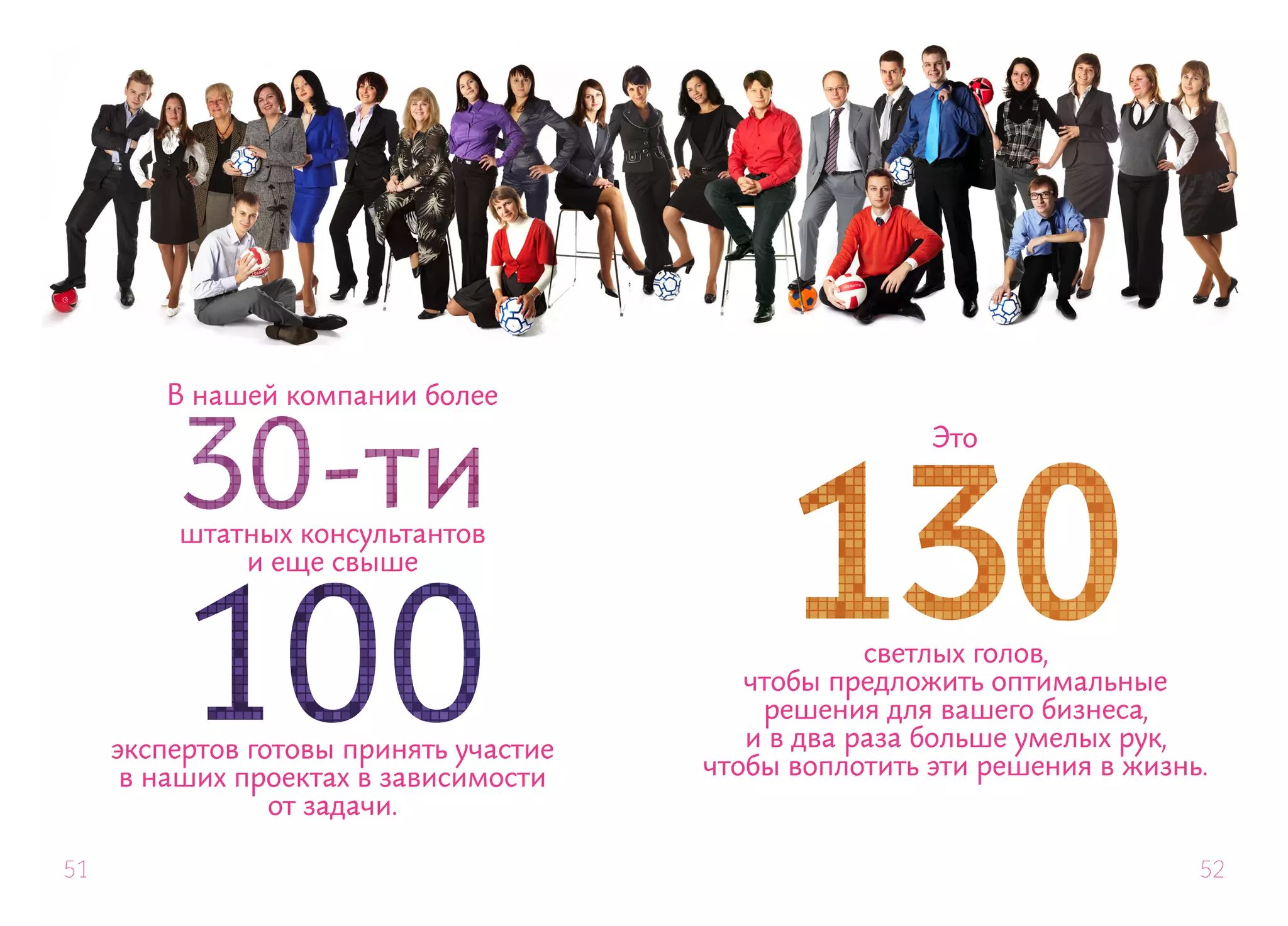 В нашей компании более
                                                        Это


         штатных консультантов
             и еще свыше


                                                    светлых голов,
                                           чтобы предложить оптимальные
                                            решения для вашего бизнеса,
     экспертов готовы принять участие      и в два раза больше умелых рук,
      в наших проектах в зависимости    чтобы воплотить эти решения в жизнь.
                 от задачи.

51                                                                         52
 