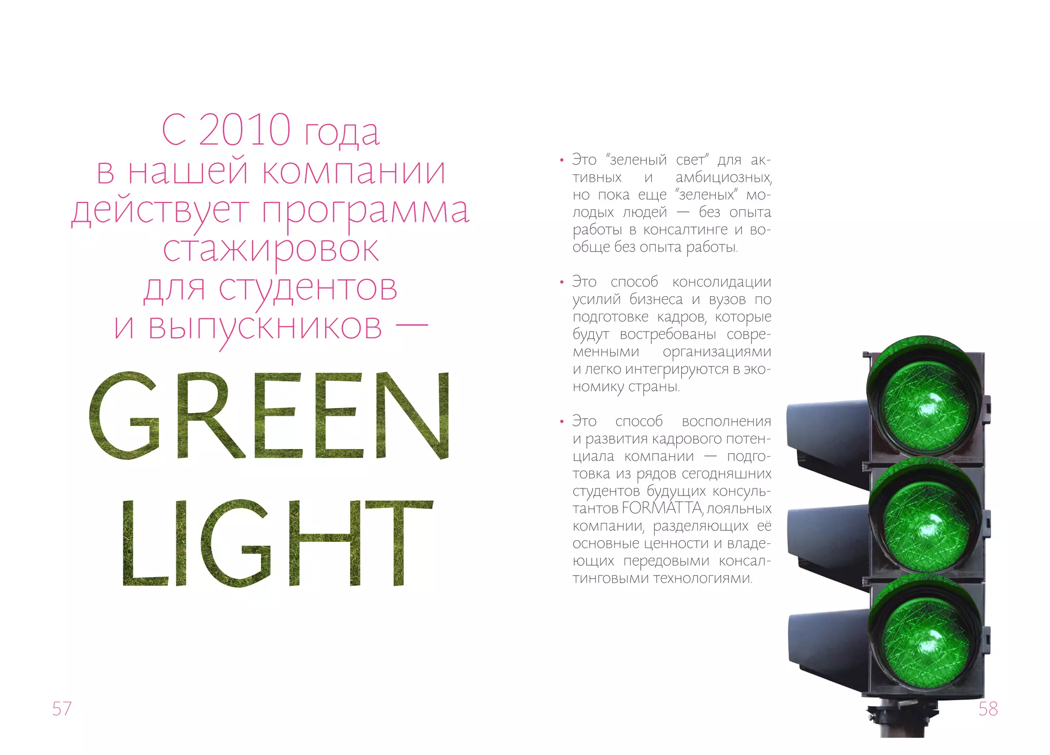 С 2010 года
  в нашей компании     •	 Это “зеленый свет” для ак-
                          тивных    и  амбициозных,

 действует программа
                          но пока еще “зеленых” мо-
                          лодых людей — без опыта
                          работы в консалтинге и во-
      стажировок          обще без опыта работы.


     для студентов     •	 Это способ консолидации
                          усилий бизнеса и вузов по

   и выпускников —        подготовке кадров, которые
                          будут востребованы совре-
                          менными      организациями
                          и легко интегрируются в эко-
                          номику страны.

                       •	 Это способ восполнения
                          и развития кадрового потен-
                          циала компании — подго-
                          товка из рядов сегодняшних
                          студентов будущих консуль-
                          тантов FORMAT TA, лояльных
                          компании, разделяющих её
                          основные ценности и владе-
                          ющих передовыми консал-
                          тинговыми технологиями.




57                                                       58
 