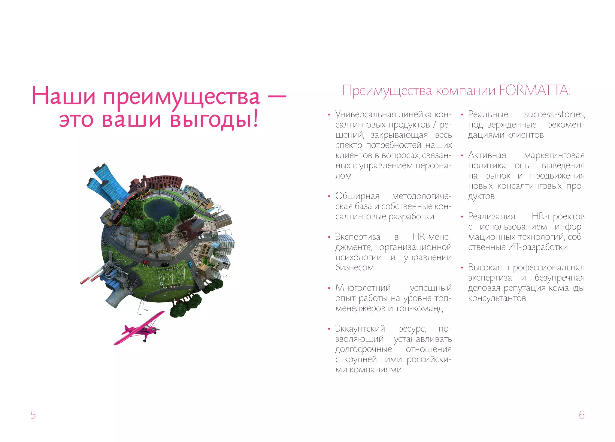 Наши преимущества —      Преимущества компании FORMAT TA:

  это ваши выгоды!    • Универсальная линейка кон- • Реальные
                        салтинговых продуктов / ре-
                        шений, закрывающая весь
                                                                    success-stories,
                                                       подтвержденные рекомен-
                                                       дациями клиентов
                        спектр потребностей наших
                        клиентов в вопросах, связан- • Активная     маркетинговая
                        ных с управлением персона-     политика: опыт выведения
                        лом                            на рынок и продвижения
                                                       новых консалтинговых про-
                      • Обширная методологиче-         дуктов
                        ская база и собственные кон-
                        салтинговые разработки       • Реализация     HR-проектов
                                                       с использованием инфор-
                      • Экспертиза     в    HR-мене-   мационных технологий, соб-
                        джменте, организационной       ственные ИТ-разработки
                        психологии и управлении
                        бизнесом                     • Высокая профессиональная
                                                       экспертиза и безупречная
                      • Многолетний        успешный    деловая репутация команды
                        опыт работы на уровне топ-     консультантов
                        менеджеров и топ-команд

                      • Эккаунтский  ресурс, по-
                        зволяющий устанавливать
                        долгосрочные   отношения
                        с крупнейшими российски-
                        ми компаниями




5                                                                                 6
 