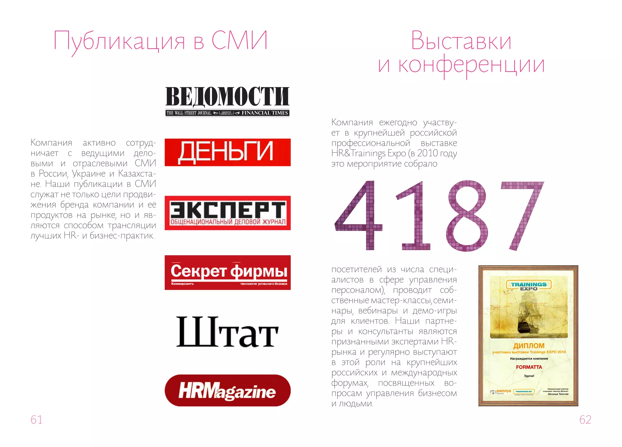 Публикация в СМИ                        Выставки
                                          и конференции

                                Компания ежегодно участву-
                                ет в крупнейшей российской
Компания активно сотруд-        профессиональной выставке
ничает с ведущими дело-         HR&Trainings Expo (в 2010 году
выми и отраслевыми СМИ          это мероприятие собрало
в России, Украине и Казахста-
не. Наши публикации в СМИ
служат не только цели продви-
жения бренда компании и её
продуктов на рынке, но и яв-
ляются способом трансляции
лучших HR- и бизнес-практик.


                                посетителей из числа специ-
                                алистов в сфере управления
                                персоналом), проводит соб-
                                ственные мастер-классы, семи-
                                нары, вебинары и демо-игры
                                для клиентов. Наши партне-
                                ры и консультанты являются
                                признанными экспертами HR-
                                рынка и регулярно выступают
                                в этой роли на крупнейших
                                российских и международных
                                форумах, посвященных во-
                                просам управления бизнесом
                                и людьми.
61                                                               62
 