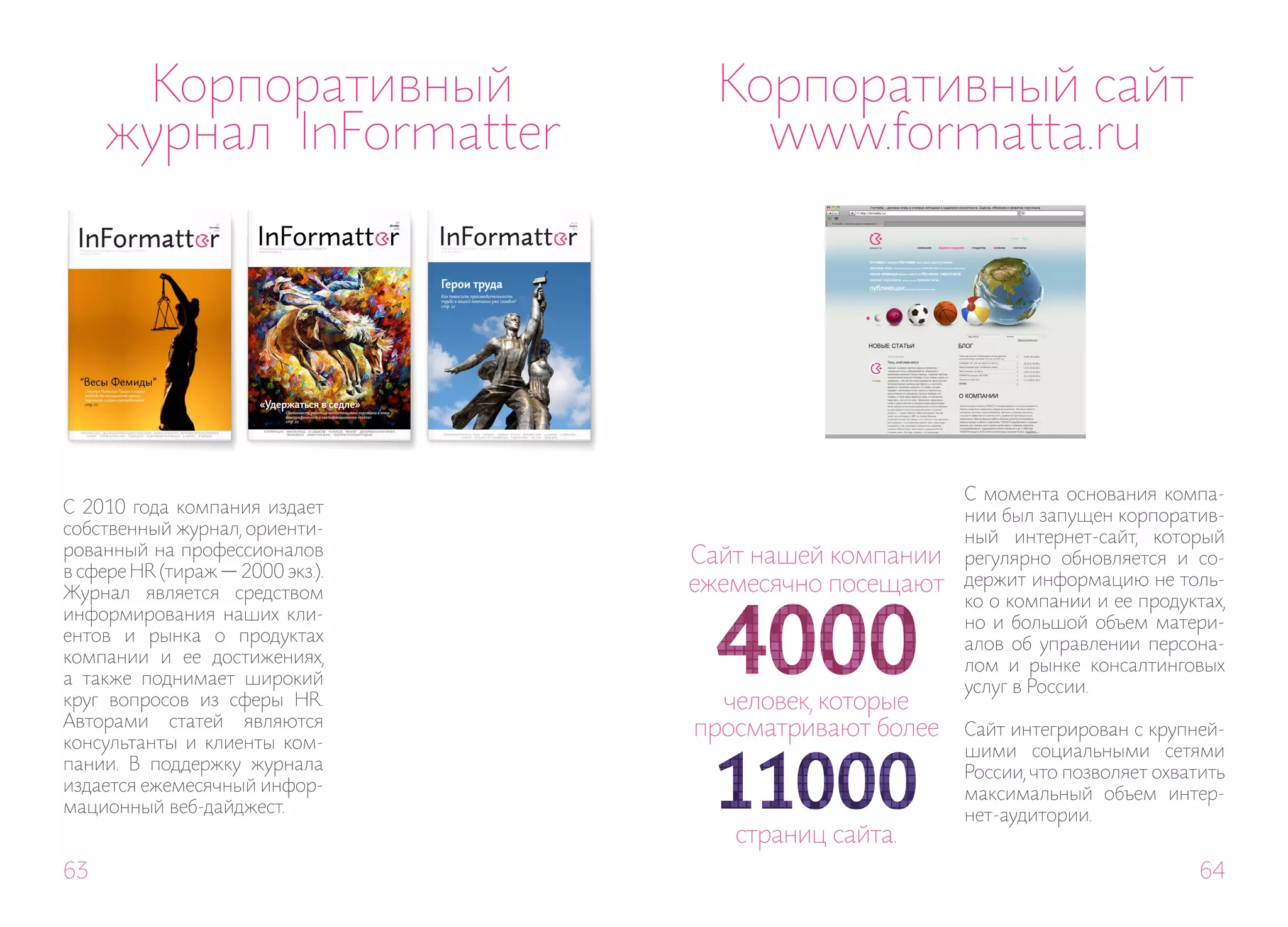 Корпоративный                 Корпоративный сайт
     журнал InFormatter               www.formatta.ru




                                                        С момента основания компа-
С 2010 года компания издает                             нии был запущен корпоратив-
собственный журнал, ориенти-                            ный интернет-сайт, который
рованный на профессионалов        Сайт нашей компании   регулярно обновляется и со-
в сфере HR (тираж — 2000 экз.).                         держит информацию не толь-
Журнал является средством         ежемесячно посещают
                                                        ко о компании и ее продуктах,
информирования наших кли-                               но и большой объем матери-
ентов и рынка о продуктах                               алов об управлении персона-
компании и ее достижениях,                              лом и рынке консалтинговых
а также поднимает широкий                               услуг в России.
круг вопросов из сферы HR.          человек, которые
Авторами статей являются          просматривают более   Сайт интегрирован с крупней-
консультанты и клиенты ком-                             шими социальными сетями
пании. В поддержку журнала                              России, что позволяет охватить
издается ежемесячный инфор-                             максимальный объем интер-
мационный веб-дайджест.                                 нет-аудитории.
                                     страниц сайта.
63                                                                                 64
 