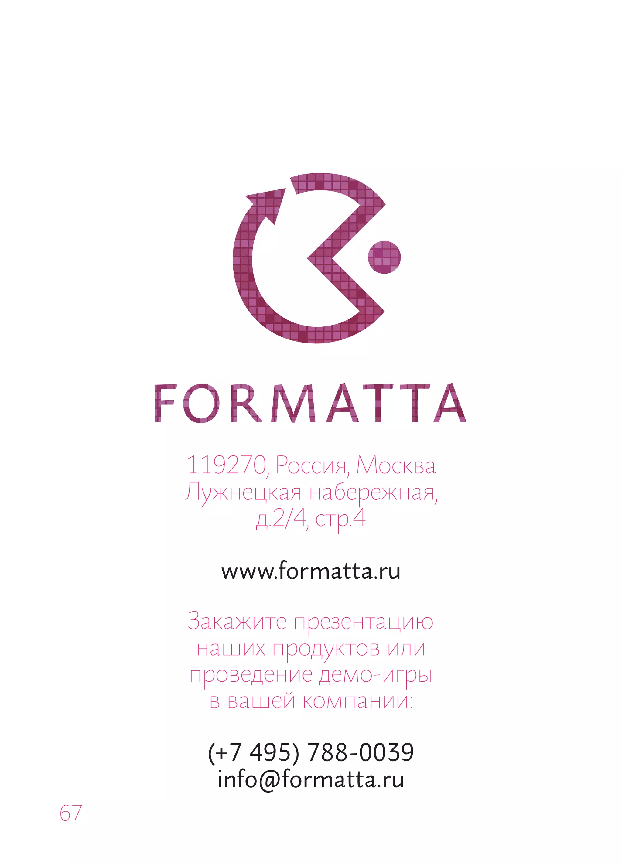 119270, Россия, Москва
     Лужнецкая набережная,
          д.2/4, стр.4

        www.formatta.ru

     Закажите презентацию
      наших продуктов или
     проведение демо-игры
       в вашей компании:

      (+7 495) 788-0039
       info@formatta.ru
67
 
