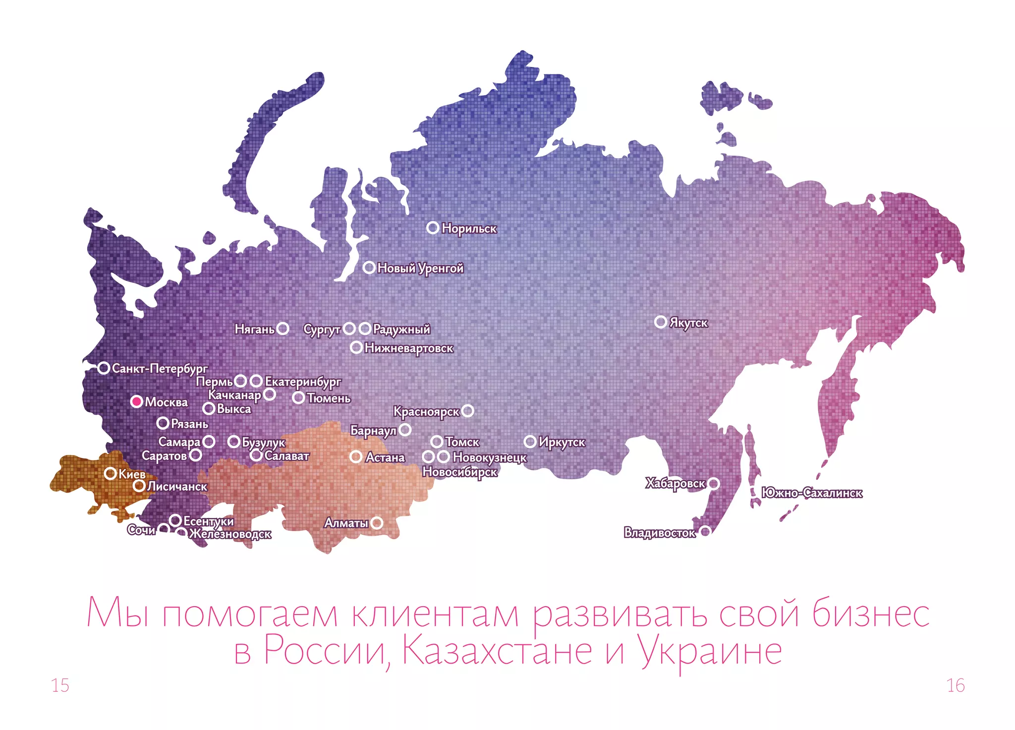 Норильск


                                                   Новый Уренгой



                                                                                             Якутск
                          Нягань     Сургут       Радужный
                                                 Нижневартовск
      Санкт-Петербург
                   Пермь       Екатеринбург
                      Качканар        Тюмень
           Москва
                       Выкса                         Красноярск
               Рязань
                                               Барнаул
            Самара         Бузулук                           Томск          Иркутск
          Саратов              Салават           Астана       Новокузнецк
       Киев                                               Новосибирск
              Лисичанск                                                                  Хабаровск
                                                                                                      Южно-Сахалинск

                   Есентуки              Алматы
        Сочи        Железноводск                                                      Владивосток




     Мы помогаем клиентам развивать свой бизнес
           в России, Казахстане и Украине
15                                                                                                                     16
 