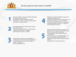 7.2. Как разместить Ваш проект на U2020?
Для создания инвестиционного проекта нажмите
кнопку сверху слева.
Посмотрите видеоинструкцию, как производится
создание нового проекта – «Создание
инвестиционного проекта на u2020».
Прикрепите к проекту необходимые документы.
Публикация проработанных
документов значительно повысит вероятность, что
данный проект привлечет к себе внимание.
Посмотрите видеоинструкцию, как производится
публикация документов проекта – «Создание
архива документов проекта».
Создав проект, заведете его сетевой график из
планируемых задач. Посмотрите видеоинструкцию,
как производится создание сетевого графика
проекта – «Создание
сетевого графика проекта».
Для начала работы с порталом пройдите процедуру
регистрации. Нажмите ссылку
«Регистрация», заполните форму и нажмите
«Отправить». Письмо с логином и паролем придет
Вам в течение следующего дня.
Кроме того, Вы можете обсудить документы по
Вашему проекту с другими участниками портала.
Для этого нужно указать «Адресатов» -
пользователей, чье мнение Вы обязательно
хотите увидеть.
Обязательно пригласите «Бизнес-ангела» - под
этим пользователем закреплен эксперт от
Министерства инвестиций и развития, который с
особым
вниманием изучит Ваше предложение.
 