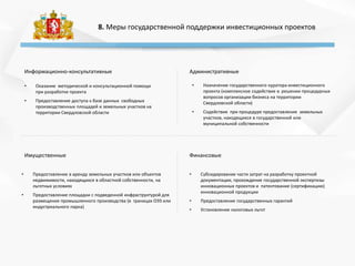 8. Меры государственной поддержки инвестиционных проектов
Информационно-консультативные Административные
Имущественные Финансовые
• Оказание методической и консультационной помощи
при разработке проекта
• Предоставление доступа к базе данных свободных
производственных площадей и земельных участков на
территории Свердловской области
• Предоставление в аренду земельных участков или объектов
недвижимости, находящихся в областной собственности, на
льготных условиях
• Предоставление площадки с подведенной инфраструктурой для
размещения промышленного производства (в границах ОЭЗ или
индустриального парка)
• Назначение государственного куратора инвестиционного
проекта (комплексное содействие в решении процедурных
вопросов организации бизнеса на территории
Свердловской области)
• Содействие при процедуре предоставления земельных
участков, находящихся в государственной или
муниципальной собственности
• Субсидирование части затрат на разработку проектной
документации, прохождение государственной экспертизы
инновационных проектов и патентование (сертификацию)
инновационной продукции
• Предоставление государственных гарантий
• Установление налоговых льгот
 