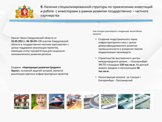9. Наличие специализированной структуры по привлечению инвестиций
и работе с инвесторами в рамках развития государственно – частного
партнерства
Принят Закон Свердловской области от
23.05.2011 г. № 28-ОЗ «Об участии Свердловской
области в государственно-частном партнерстве» с
целью поддержки реализации проектов,
имеющих статус приоритетных для социально-
экономического развития региона
Создана «Корпорация развития Среднего
Урала», основной задачей которой, является
реализация крупных инфраструктурных проектов
Уже сегодня реализуются следующие масштабные
проекты:
• Создание индустриального парка
инфраструктурного типа с целью
диверсифицированного развития
промышленности и ускорения темпов
модернизации производств
• Строительство выставочного центра
международного уровня, – «Екатеринбург-
ЭКСПО площадью 150 тыс.кв.м. На данный
момент введено в эксплуатацию 50
тыс.кв.м.
• Реконструкция вокзала на станции г.
Екатеринбург - Пассажирский
 