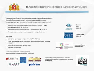 10. Развитая инфраструктура конгрессно-выставочной деятельности
Свердловская область – центр конгрессно-выставочной деятельности
Урало-Сибирского региона. В регионе создана эффективная
инфраструктура для успешного проведения деловых мероприятий.
• действует один из крупнейших в России выставочных центров – МВЦ
«Екатеринбург-Экспо» (94 тыс. кв.м).
• демонстрационно-выставочный центр в г.Нижний Тагил (36 тыс. кв.м)
• 8 специализированных центров площадью от 1 тыс. до 5 тыс. кв.м.
В Свердловской области активно работают
международные сетевые гостиничные операторы
Саммит
ШОС
(2009 г.)
Саммит БРИК
(2009 г.)
Выставка и Форум
«ИННОПРОМ»
• проводится при поддержке Правительства РФ с 2010 года
• в ходе «ИННОПРОМ-2011» – подписано 39 соглашений на сумму более 180
млрд. рублей
• более 400 экспонентов из 30 стран мира
• 43 тысячи посетителей
Екатеринбург участвует в конкурсе на право
проведения Всемирной универсальной выставки
ЭКСПО-2020
Выставки
 