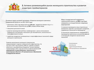 2. Активно развивающийся рынок жилищного строительства и развитая
индустрия стройматериалов
Основные задачи целевой программы «Развитие жилищного комплекса
Свердловской области» на 2011-2015 годы:
• увеличение к 2015 году ввода жилья до 3,05 млн. квадратных метров в год, в т.ч. -
доли малоэтажного строительства до 60% в общем объеме ввода
• повышение доступности жилья
• развитие производственной базы стройиндустрии с целью использования
современных конструкций и технологий для экономичности, экологичности и
теплоэффективности жилья
• содействие внедрению инновационных и энергоэффективных технологий в сфере
жилищного строительства
Меры государственной поддержки в
строительной отрасли до 2015 года будут
направлены на осуществление следующих
мероприятий:
1) освоение производства новых строительных
материалов, изделий и конструкций и внедрение
современных технологий их производства;
2) техническое перевооружение предприятий по
производству строительных материалов, изделий
и конструкций, внедрение прогрессивных
технологий.
Развитие малоэтажного жилищного строительства
предусматривает создание коммунальной инфраструктуры. На
эти цели в 2011 году выделено 498 млн. рублей из средств
областного и муниципальных бюджетов. Соответствующая
подпрограмма в 2011 году рассчитана на финансирование 35
мероприятий по проектированию, строительству и
реконструкции объектов в 24 муниципальных образованиях
в Свердловской области.
 