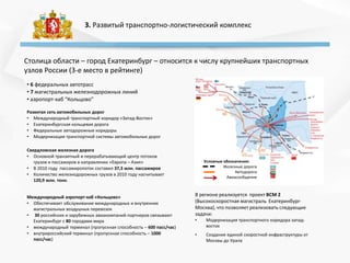 3. Развитый транспортно-логистический комплекс
• 6 федеральных автотрасс
• 7 магистральных железнодорожных линий
• аэропорт-хаб “Кольцово”
Развитая сеть автомобильных дорог
• Международный транспортный коридор «Запад-Восток»
• Екатеринбургская кольцевая дорога
• Федеральные автодорожные коридоры
• Модернизация транспортной системы автомобильных дорог
Условные обозначения:
Железные дороги
Автодороги
Авиасообщение
Свердловская железная дорога
• Основной транзитный и перерабатывающий центр потоков
грузов и пассажиров в направлении «Европа – Азия»
• В 2010 году пассажиропоток составил 37,3 млн. пассажиров
• Количество железнодорожных грузов в 2010 году насчитывает
120,9 млн. тонн.
Столица области – город Екатеринбург – относится к числу крупнейших транспортных
узлов России (3-е место в рейтинге)
Международный аэропорт-хаб «Кольцово»
• Обеспечивает обслуживание международных и внутренних
магистральных воздушных перевозок
• 30 российских и зарубежных авиакомпаний-партнеров связывают
Екатеринбург с 80 городами мира
• международный терминал (пропускная способность – 600 пасс/час)
• внутрироссийский терминал (пропускная способность – 1000
пасс/час)
В регионе реализуется проект ВСМ 2
(Высокоскоростная магистраль Екатеринбург-
Москва), что позволяет реализовать следующие
задачи:
• Модернизация транспортного коридора запад-
восток
• Создание единой скоростной инфраструктуры от
Москвы до Урала
 