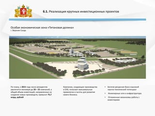6.1. Реализация крупных инвестиционных проектов
Особая экономическая зона «Титановая долина»
г. Верхняя Салда
• Богатая ресурсная база и высокий
научно-технический потенциал
• Инженерные сети и инфраструктура
• Отлаженные механизмы работы с
инвесторами
По плану, к 2015 году число резидентов
увеличится минимум до 20 – 25 компаний, а
общий объем инвестиций, направленных на
создание новых производств, превысит 75,7
млрд. рублей
Компании, создающие производства
в ОЭЗ, получают максимальные
привилегии и льготы для развития
своего бизнеса.
 
