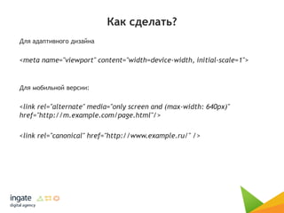 Как сделать?
Для адаптивного дизайна
<meta name="viewport" content="width=device-width, initial-scale=1">
Для мобильной версии:
<link rel="alternate" media="only screen and (max-width: 640px)"
href="http://m.example.com/page.html"/>
<link rel="canonical" href="http://www.example.ru/" />
 