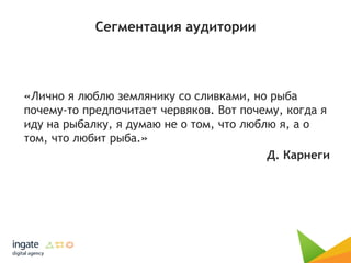 Сегментация аудитории
«Лично я люблю землянику со сливками, но рыба
почему-то предпочитает червяков. Вот почему, когда я
иду на рыбалку, я думаю не о том, что люблю я, а о
том, что любит рыба.»
Д. Карнеги
 