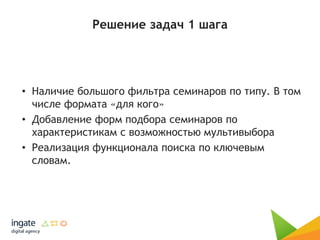 Решение задач 1 шага
• Наличие большого фильтра семинаров по типу. В том
числе формата «для кого»
• Добавление форм подбора семинаров по
характеристикам с возможностью мультивыбора
• Реализация функционала поиска по ключевым
словам.
 