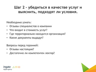 Шаг 2 – убедиться в качестве услуг и
выяснить, подходят ли условия.
Необходимо узнать:
• Отзывы специалистов о компании
• Что входит в стоимость услуг?
• Где территориально находится организация?
• Какие документы выдадут?
Вопросы перед героиней:
• Отзывы настоящие?
• Достаточно ли компетентен лектор?
 