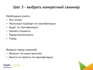 Шаг 3 – выбрать конкретный семинар
Необходимо узнать:
• Кто читает
• Насколько подойдет по квалификации
• Будет ли сертификация
• Какова стоимость
• Продолжительность
• Город
Вопросы перед героиней:
• Боиться что мало практики
• Боится не попасть по квалификации
 