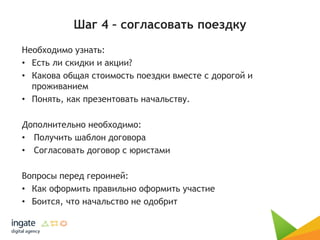 Шаг 4 – согласовать поездку
Необходимо узнать:
• Есть ли скидки и акции?
• Какова общая стоимость поездки вместе с дорогой и
проживанием
• Понять, как презентовать начальству.
Дополнительно необходимо:
• Получить шаблон договора
• Согласовать договор с юристами
Вопросы перед героиней:
• Как оформить правильно оформить участие
• Боится, что начальство не одобрит
 