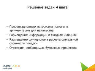 Решение задач 4 шага
• Презентационные материалы помогут в
аргументации для начальства.
• Размещение информации о скидках и акциях
• Размещение функционала расчета финальной
стоимости поездки
• Описание необходимых бумажных процессов
 