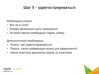 Шаг 5 – зарегистрироваться
Необходимо узнать:
• Все ли в силе?
• Каковы финальные даты проведения
• За какое время необходимо подать заявку
Дополнительно необходимо:
• Узнать, как зарегистрироваться?
• Понять, какая информация нужна для оформления?
• Какие ответные документы нужны от участника
 